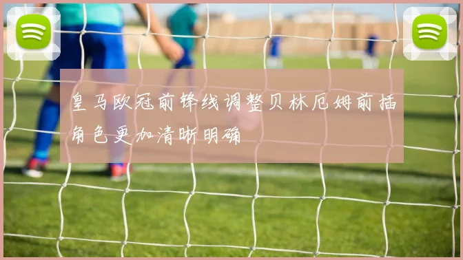 皇马欧冠前锋线调整贝林厄姆前插角色更加清晰明确