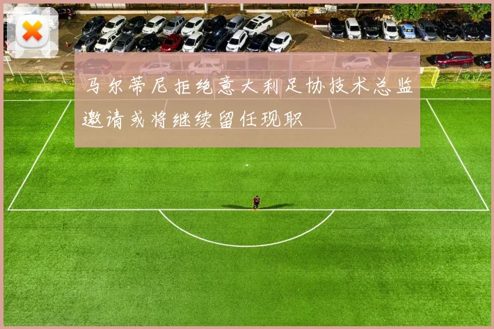马尔蒂尼拒绝意大利足协技术总监邀请或将继续留任现职