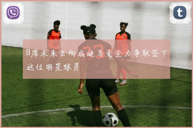 B席未来去向成谜马竞全力争取签下这位明星球员
