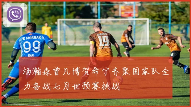 杨瀚森曾凡博贺希宁齐聚国家队全力备战七月世预赛挑战