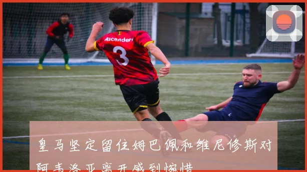 皇马坚定留住姆巴佩和维尼修斯对阿韦洛亚离开感到惋惜