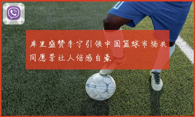 库里盛赞李宁引领中国篮球市场共同愿景让人倍感自豪