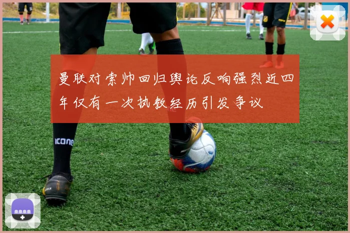 曼联对索帅回归舆论反响强烈近四年仅有一次执教经历引发争议
