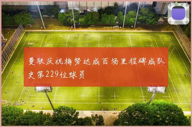 曼联庆祝梅努达成百场里程碑成队史第229位球员