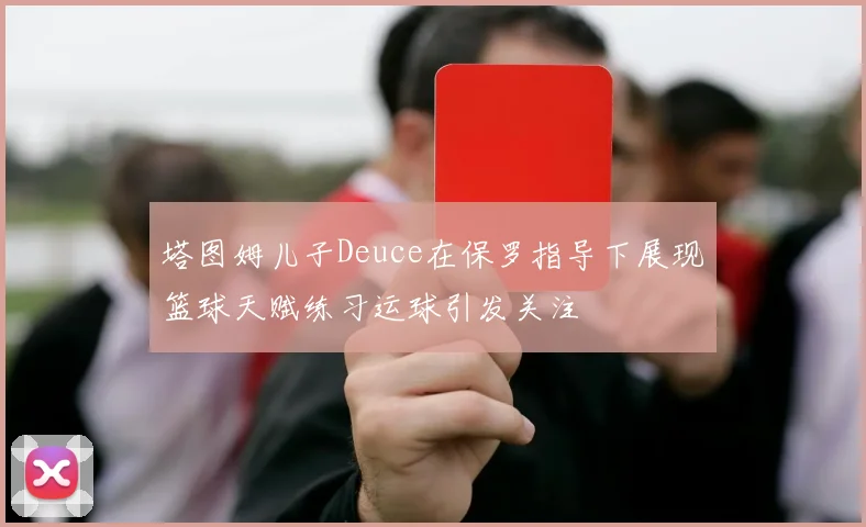 塔图姆儿子Deuce在保罗指导下展现篮球天赋练习运球引发关注