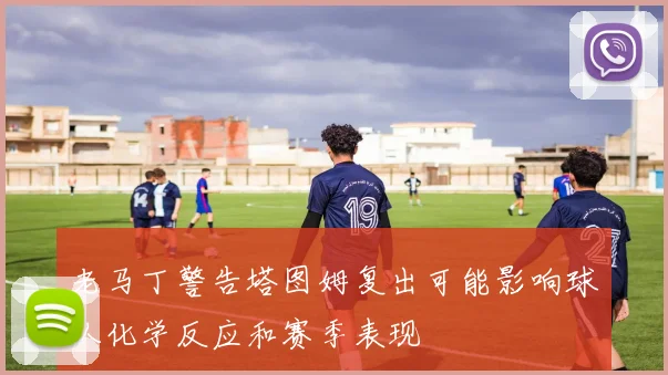 老马丁警告塔图姆复出可能影响球队化学反应和赛季表现