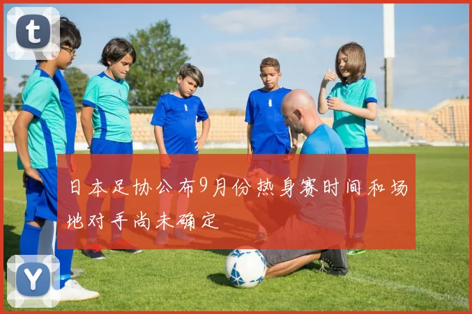 日本足协公布9月份热身赛时间和场地对手尚未确定