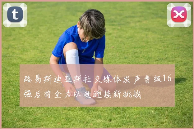 路易斯迪亚斯社交媒体发声晋级16强后将全力以赴迎接新挑战