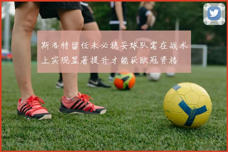 斯洛特留任未必稳妥球队需在战术上实现显著提升才能获欧冠资格