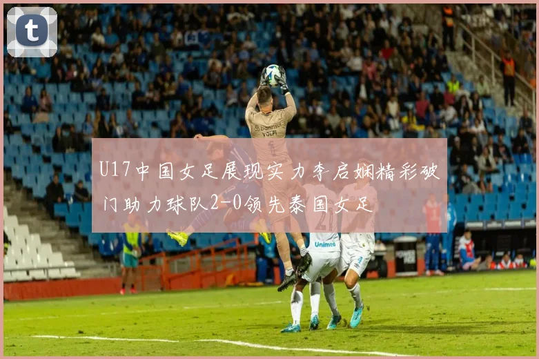 U17中国女足展现实力李启娴精彩破门助力球队2-0领先泰国女足