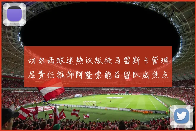 切尔西球迷热议叛徒马雷斯卡管理层责任推卸阿隆索能否留队成焦点