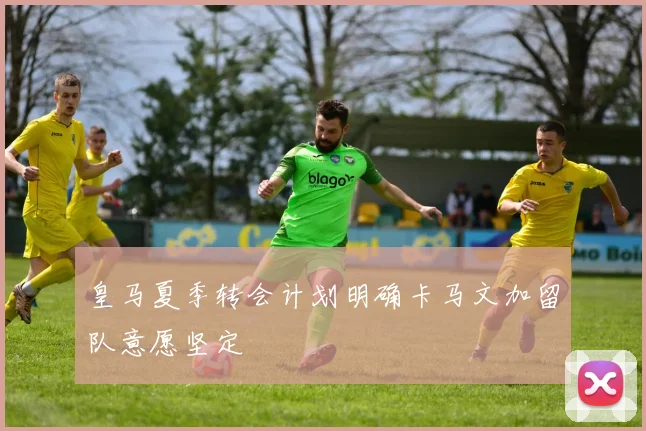 皇马夏季转会计划明确卡马文加留队意愿坚定