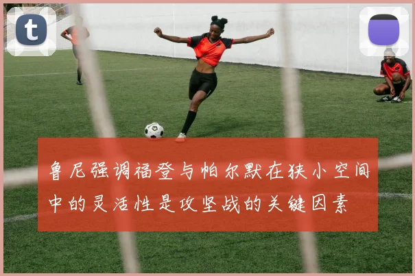 鲁尼强调福登与帕尔默在狭小空间中的灵活性是攻坚战的关键因素