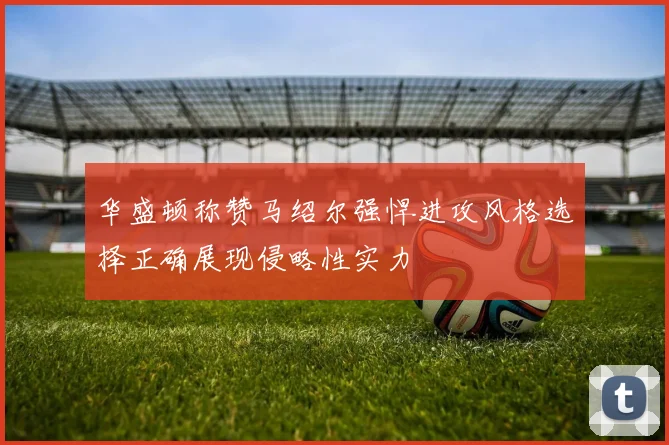 华盛顿称赞马绍尔强悍进攻风格选择正确展现侵略性实力