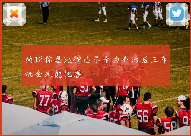 纳斯称恩比德已尽全力乔治后三节机会未能把握