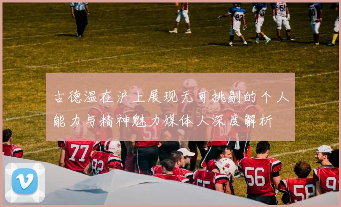 古德温在沪上展现无可挑剔的个人能力与精神魅力媒体人深度解析