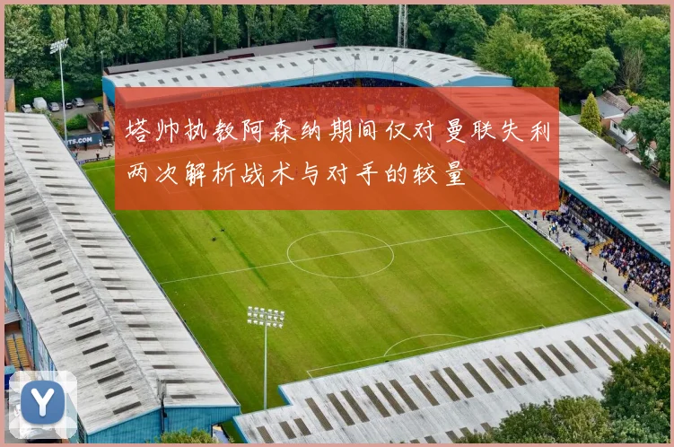 塔帅执教阿森纳期间仅对曼联失利两次解析战术与对手的较量