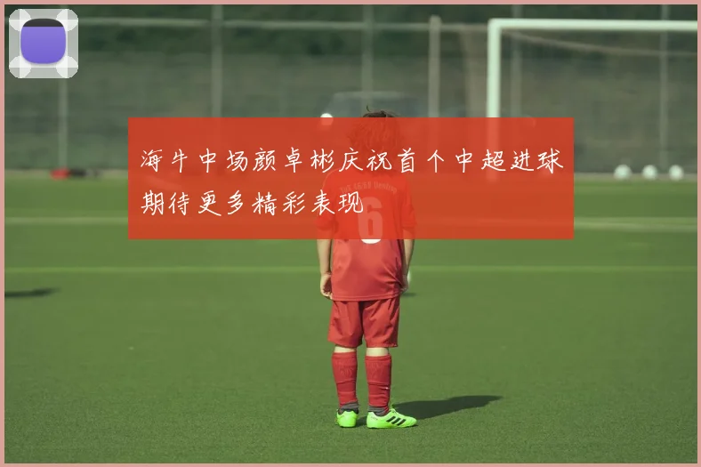 海牛中场颜卓彬庆祝首个中超进球期待更多精彩表现