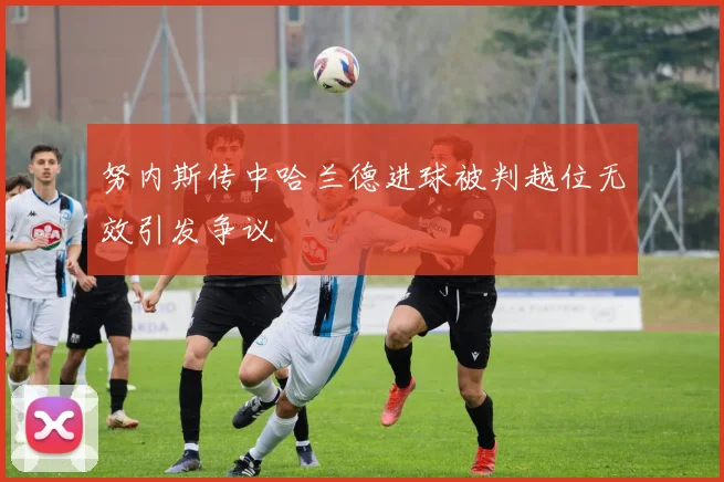 努内斯传中哈兰德进球被判越位无效引发争议