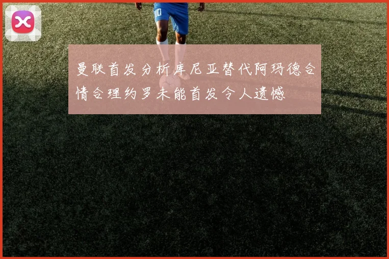 曼联首发分析库尼亚替代阿玛德合情合理约罗未能首发令人遗憾