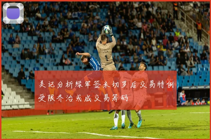 美记分析绿军签米切罗后交易特例受限乔治或成交易筹码