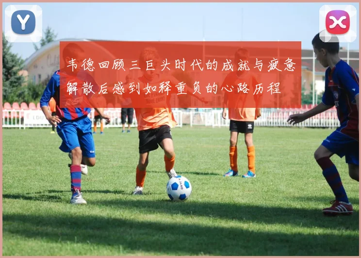 韦德回顾三巨头时代的成就与疲惫解散后感到如释重负的心路历程