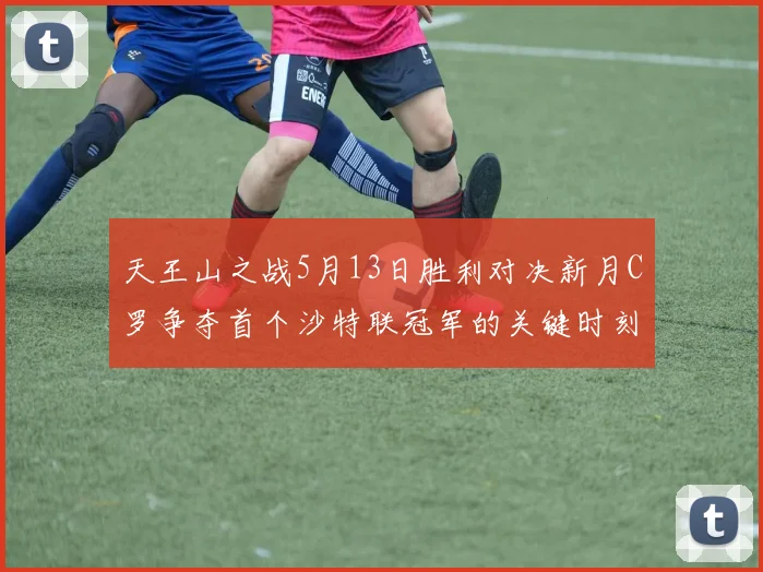 天王山之战5月13日胜利对决新月C罗争夺首个沙特联冠军的关键时刻