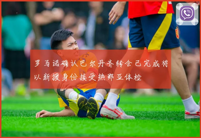 罗马诺确认巴尔丹齐转会已完成将以新援身份接受热那亚体检