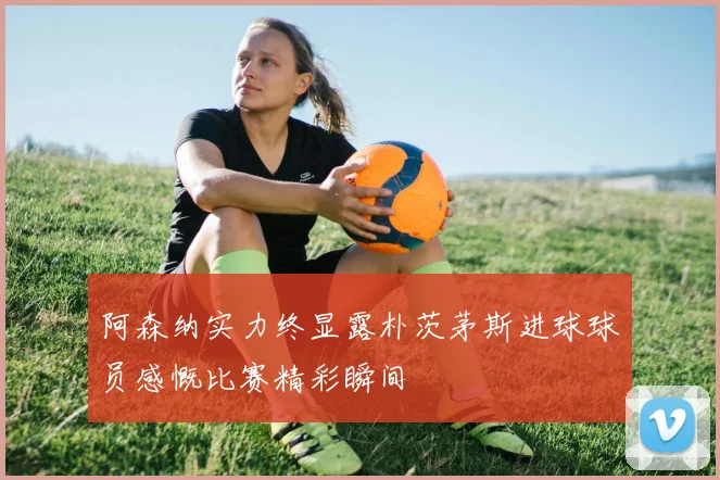 阿森纳实力终显露朴茨茅斯进球球员感慨比赛精彩瞬间
