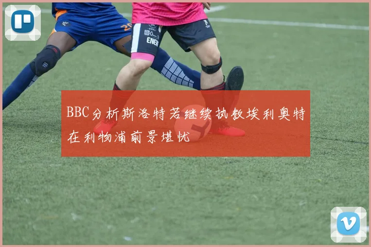 BBC分析斯洛特若继续执教埃利奥特在利物浦前景堪忧