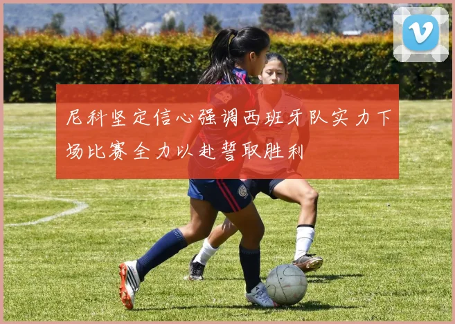 尼科坚定信心强调西班牙队实力下场比赛全力以赴誓取胜利