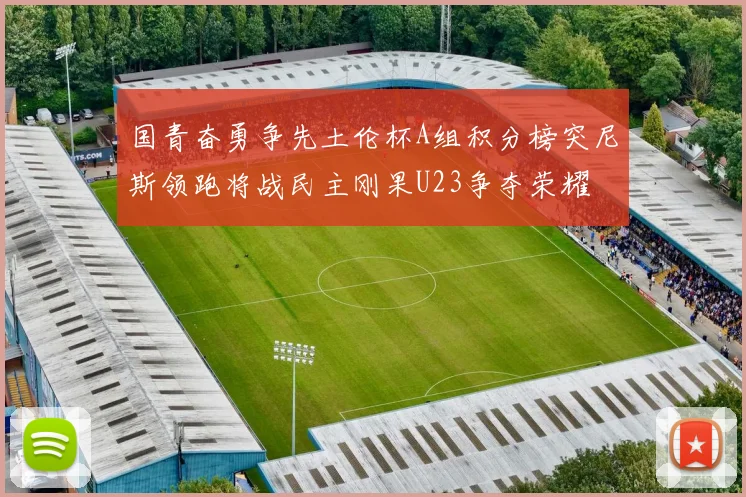 国青奋勇争先土伦杯A组积分榜突尼斯领跑将战民主刚果U23争夺荣耀